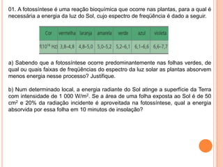 01. A fotossíntese é uma reação bioquímica que ocorre nas plantas, para a qual é
necessária a energia da luz do Sol, cujo espectro de freqüência é dado a seguir.
a) Sabendo que a fotossíntese ocorre predominantemente nas folhas verdes, de
qual ou quais faixas de freqüências do espectro da luz solar as plantas absorvem
menos energia nesse processo? Justifique.
b) Num determinado local, a energia radiante do Sol atinge a superfície da Terra
com intensidade de 1 000 W/m2. Se a área de uma folha exposta ao Sol é de 50
cm2 e 20% da radiação incidente é aproveitada na fotossíntese, qual a energia
absorvida por essa folha em 10 minutos de insolação?
 