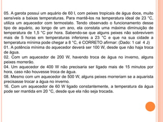 05. A garota possui um aquário de 60 l, com peixes tropicais de água doce, muito
sensíveis a baixas temperaturas. Para mantê-los na temperatura ideal de 23 °C,
utiliza um aquecedor com termostato. Tendo observado o funcionamento desse
tipo de aquário, ao longo de um ano, ela constata uma máxima diminuição de
temperatura de 1,5 °C por hora. Sabendo-se que alguns peixes não sobrevivem
mais de 5 horas em temperaturas inferiores a 23 °C e que na sua cidade a
temperatura mínima pode chegar a 8 °C, é CORRETO afirmar: (Dado: 1 cal 4 J)
01. A potência mínima do aquecedor deverá ser 100 W, desde que não haja troca
de água.
02. Com um aquecedor de 200 W, havendo troca de água no inverno, alguns
peixes morrerão.
04. Um aquecedor de 400 W não precisaria ser ligado mais de 15 minutos por
hora, caso não houvesse troca de água.
08. Mesmo com um aquecedor de 500 W, alguns peixes morreriam se a aquarista
precisasse trocar a água no inverno.
16. Com um aquecedor de 60 W ligado constantemente, a temperatura da água
pode ser mantida em 20 °C, desde que ela não seja trocada.
 