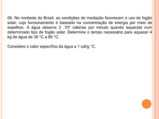 06. No nordeste do Brasil, as condições de insolação favorecem o uso do fogão
solar, cujo funcionamento é baseado na concentração de energia por meio de
espelhos. A água absorve 2 .104 calorias por minuto quando aquecida num
determinado tipo de fogão solar. Determine o tempo necessário para aquecer 4
kg de água de 30 °C a 80 °C.
Considere o calor específico da água a 1 cal/g °C.
 