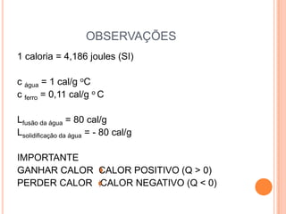 OBSERVAÇÕES
1 caloria = 4,186 joules (SI)
c água = 1 cal/g oC
c ferro = 0,11 cal/g o C
Lfusão da água = 80 cal/g
Lsolidificação da água = - 80 cal/g
IMPORTANTE
GANHAR CALOR CALOR POSITIVO (Q > 0)
PERDER CALOR CALOR NEGATIVO (Q < 0)
 
