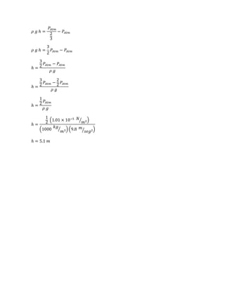 𝜌 𝑔 ℎ =
𝑃𝐴𝑡𝑚
2
3
− 𝑃𝐴𝑡𝑚
𝜌 𝑔 ℎ =
3
2
𝑃𝐴𝑡𝑚 − 𝑃𝐴𝑡𝑚
ℎ =
3
2
𝑃𝐴𝑡𝑚 − 𝑃𝐴𝑡𝑚
𝜌 𝑔
ℎ =
3
2
𝑃𝐴𝑡𝑚 −
2
2
𝑃𝐴𝑡𝑚
𝜌 𝑔
ℎ =
1
2 𝑃𝐴𝑡𝑚
𝜌 𝑔
ℎ =
1
2
(1.01 × 10−5 𝑁
𝑚2⁄ )
(1000
𝑘𝑔
𝑚3⁄ ) (9.8 𝑚
𝑠𝑒𝑔2⁄ )
ℎ = 5.1 𝑚
 