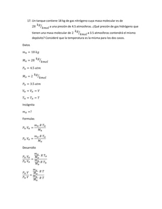 17. Un tanque contiene 18 kg de gas nitrógeno cuya masa molecular es de
28
𝑘𝑔
𝑘𝑚𝑜𝑙
⁄ a una presión de 4.5 atmosferas. ¿Qué presión de gas hidrógeno que
tienen una masa molecular de 2
𝑘𝑔
𝑘𝑚𝑜𝑙
⁄ a 3.5 atmosferas contendrá el mismo
depósito? Consideré que la temperatura es la misma para los dos casos.
Datos
𝑚 𝑁 = 18 𝑘𝑔
𝑀 𝑁 = 28
𝑘𝑔
𝑘𝑚𝑜𝑙
⁄
𝑃 𝑁 = 4.5 𝑎𝑡𝑚
𝑀 𝐻 = 2
𝑘𝑔
𝑘𝑚𝑜𝑙
⁄
𝑃 𝐻 = 3.5 𝑎𝑡𝑚
𝑉𝑁 = 𝑉𝐻 = 𝑉
𝑇 𝑁 = 𝑇 𝐻 = 𝑇
Incógnita
𝑚 𝐻 =?
Formulas
𝑃 𝑁 𝑉𝑁 =
𝑚 𝑁 𝑅 𝑇 𝑁
𝑀 𝑁
𝑃 𝐻 𝑉𝐻 =
𝑚 𝐻 𝑅 𝑇 𝐻
𝑀 𝐻
Desarrollo
𝑃 𝐻 𝑉𝐻
𝑃 𝑁 𝑉𝑁
=
𝑚 𝐻
𝑀 𝐻
𝑅 𝑇 𝐻
𝑚 𝑁
𝑀 𝑁
𝑅 𝑇 𝑁
𝑃 𝐻 𝑉
𝑃 𝑁 𝑉
=
𝑚 𝐻
𝑀 𝐻
𝑅 𝑇
𝑚 𝑁
𝑀 𝑁
𝑅 𝑇
 