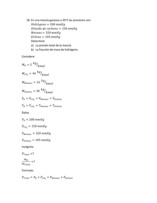 18. En una mezcla gaseosa a 20°C las presiones son:
𝐻𝑖𝑑𝑟ó𝑔𝑒𝑛𝑜 = 200 𝑚𝑚𝐻𝑔
𝐷𝑖ó𝑥𝑖𝑑𝑜 𝑑𝑒 𝑐𝑎𝑟𝑏𝑜𝑛𝑜 = 150 𝑚𝑚𝐻𝑔
𝑀𝑒𝑡𝑎𝑛𝑜 = 320 𝑚𝑚𝐻𝑔
𝐸𝑡𝑖𝑙𝑒𝑛𝑜 = 105 𝑚𝑚𝐻𝑔
Determine:
a) La presión total de la mezcla
b) La fracción de masa de hidrógeno
Considere:
𝑀 𝐻 = 2
𝑘𝑔
𝑘𝑚𝑜𝑙
⁄
𝑀 𝐶𝑂2
= 44
𝑘𝑔
𝑘𝑚𝑜𝑙
⁄
𝑀 𝑀𝑒𝑡𝑎𝑛𝑜 = 16
𝑘𝑔
𝑘𝑚𝑜𝑙
⁄
𝑀 𝐸𝑡𝑖𝑙𝑒𝑛𝑜 = 30
𝑘𝑔
𝑘𝑚𝑜𝑙
⁄
𝑉𝐻 = 𝑉𝐶𝑂2
= 𝑉 𝑀𝑒𝑡𝑎𝑛𝑜 = 𝑉𝐸𝑡𝑖𝑙𝑒𝑛𝑜
𝑇 𝐻 = 𝑇𝐶𝑂2
= 𝑇 𝑀𝑒𝑡𝑎𝑛𝑜 = 𝑇𝐸𝑡𝑖𝑙𝑒𝑛𝑜
Datos
𝑃 𝐻 = 200 𝑚𝑚𝐻𝑔
𝑃𝐶𝑂2
= 150 𝑚𝑚𝐻𝑔
𝑃 𝑀𝑒𝑡𝑎𝑛𝑜 = 320 𝑚𝑚𝐻𝑔
𝑃𝐸𝑡𝑖𝑙𝑒𝑛𝑜 = 105 𝑚𝑚𝐻𝑔
Incógnita
𝑃 𝑇𝑜𝑡𝑎𝑙 =?
𝑚 𝐻
𝑚 𝑇𝑜𝑡𝑎𝑙
=?
Formulas
𝑃 𝑇𝑜𝑡𝑎𝑙 = 𝑃 𝐻 + 𝑃𝐶𝑂2
+ 𝑃 𝑀𝑒𝑡𝑎𝑛𝑜 + 𝑃𝐸𝑡𝑖𝑙𝑒𝑛𝑜
 