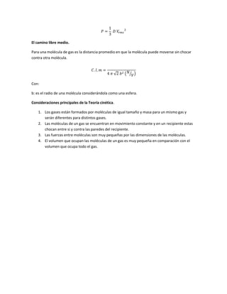 𝑃 =
1
3
𝐷 𝑉𝑟 𝑚𝑠
2
El camino libre medio.
Para una molécula de gas es la distancia promedio en que la molécula puede moverse sin chocar
contra otra molécula.
𝐶. 𝑙. 𝑚 =
4 𝜋 √2 𝑏2 ( 𝑁
𝑉⁄ )
Con:
b: es el radio de una molécula considerándola como una esfera.
Consideraciones principales de la Teoría cinética.
1. Los gases están formados por moléculas de igual tamaño y masa para un mismo gas y
serán diferentes para distintos gases.
2. Las moléculas de un gas se encuentran en movimiento constante y en un recipiente estas
chocan entre si y contra las paredes del recipiente.
3. Las fuerzas entre moléculas son muy pequeñas por las dimensiones de las moléculas.
4. El volumen que ocupan las moléculas de un gas es muy pequeña en comparación con el
volumen que ocupa todo el gas.
 