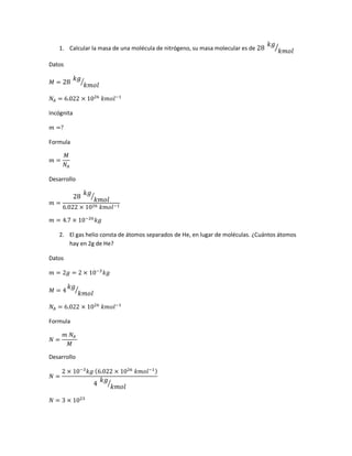 1. Calcular la masa de una molécula de nitrógeno, su masa molecular es de 28
𝑘𝑔
𝑘𝑚𝑜𝑙
⁄
Datos
𝑀 = 28
𝑘𝑔
𝑘𝑚𝑜𝑙
⁄
𝑁𝐴 = 6.022 × 1026
𝑘𝑚𝑜𝑙−1
Incógnita
𝑚 =?
Formula
𝑚 =
𝑀
𝑁𝐴
Desarrollo
𝑚 =
28
𝑘𝑔
𝑘𝑚𝑜𝑙
⁄
6.022 × 1026 𝑘𝑚𝑜𝑙−1
𝑚 = 4.7 × 10−26
𝑘𝑔
2. El gas helio consta de átomos separados de He, en lugar de moléculas. ¿Cuántos átomos
hay en 2g de He?
Datos
𝑚 = 2𝑔 = 2 × 10−3
𝑘𝑔
𝑀 = 4
𝑘𝑔
𝑘𝑚𝑜𝑙
⁄
𝑁𝐴 = 6.022 × 1026
𝑘𝑚𝑜𝑙−1
Formula
𝑁 =
𝑚 𝑁𝐴
𝑀
Desarrollo
𝑁 =
2 × 10−3
𝑘𝑔 (6.022 × 1026
𝑘𝑚𝑜𝑙−1)
4
𝑘𝑔
𝑘𝑚𝑜𝑙
⁄
𝑁 = 3 × 1023
 