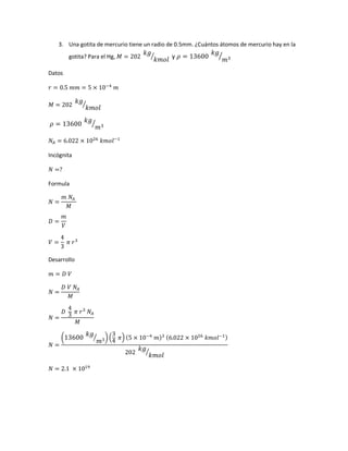 3. Una gotita de mercurio tiene un radio de 0.5mm. ¿Cuántos átomos de mercurio hay en la
gotita? Para el Hg, 𝑀 = 202
𝑘𝑔
𝑘𝑚𝑜𝑙
⁄ y 𝜌 = 13600
𝑘𝑔
𝑚3⁄
Datos
𝑟 = 0.5 𝑚𝑚 = 5 × 10−4
𝑚
𝑀 = 202
𝑘𝑔
𝑘𝑚𝑜𝑙
⁄
𝜌 = 13600
𝑘𝑔
𝑚3⁄
𝑁𝐴 = 6.022 × 1026
𝑘𝑚𝑜𝑙−1
Incógnita
𝑁 =?
Formula
𝑁 =
𝑚 𝑁𝐴
𝑀
𝐷 =
𝑚
𝑉
𝑉 =
4
3
𝜋 𝑟3
Desarrollo
𝑚 = 𝐷 𝑉
𝑁 =
𝐷 𝑉 𝑁𝐴
𝑀
𝑁 =
𝐷
4
3 𝜋 𝑟3
𝑁𝐴
𝑀
𝑁 =
(13600
𝑘𝑔
𝑚3⁄ ) (
3
4 𝜋) (5 × 10−4
𝑚)3 (6.022 × 1026
𝑘𝑚𝑜𝑙−1)
202
𝑘𝑔
𝑘𝑚𝑜𝑙
⁄
𝑁 = 2.1 × 1019
 