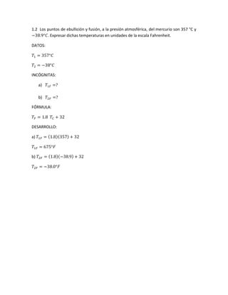 1.2 Los puntos de ebullición y fusión, a la presión atmosférica, del mercurio son 357 °C y
−38.9°𝐶. Expresar dichas temperaturas en unidades de la escala Fahrenheit.
DATOS:
𝑇1 = 357°𝐶
𝑇2 = −38°𝐶
INCÓGNITAS:
a) 𝑇1𝐹 =?
b) 𝑇2𝐹 =?
FÓRMULA:
𝑇𝐹 = 1.8 𝑇𝐶 + 32
DESARROLLO:
a) 𝑇1𝐹 = (1.8)(357) + 32
𝑇1𝐹 = 675°𝐹
b) 𝑇2𝐹 = (1.8)(−38.9) + 32
𝑇2𝐹 = −38.0°𝐹
 