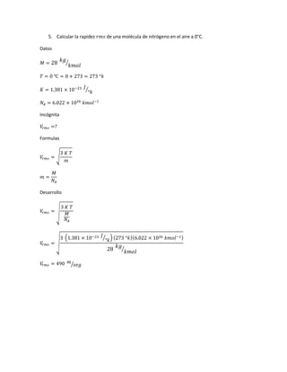 5. Calcular la rapidez 𝑟𝑚𝑠 de una molécula de nitrógeno en el aire a 0°C.
Datos
𝑀 = 28
𝑘𝑔
𝑘𝑚𝑜𝑙
⁄
𝑇 = 0 ℃ = 0 + 273 = 273 °𝑘
𝐾 = 1.381 × 10−23 𝐽
°𝑘
⁄
𝑁𝐴 = 6.022 × 1026
𝑘𝑚𝑜𝑙−1
Incógnita
𝑉𝑟 𝑚𝑠 =?
Formulas
𝑉𝑟 𝑚𝑠 = √
3 𝐾 𝑇
𝑚
𝑚 =
𝑀
𝑁𝐴
Desarrollo
𝑉𝑟 𝑚𝑠 = √
3 𝐾 𝑇
𝑀
𝑁𝐴
𝑉𝑟 𝑚𝑠 = √
3 (1.381 × 10−23 𝐽
°𝑘
⁄ ) (273 °𝑘)(6.022 × 1026 𝑘𝑚𝑜𝑙−1)
28
𝑘𝑔
𝑘𝑚𝑜𝑙
⁄
𝑉𝑟 𝑚𝑠 = 490 𝑚
𝑠𝑒𝑔⁄
 