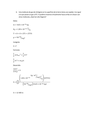 6. Una molécula de gas de nitrógeno en la superficie de la tierra tiene una rapidez 𝑟𝑚𝑠 igual
a la que posee un gas a 0°C. Si pudiera moverse virtualmente hacia arriba sin chocar con
otras moléculas, ¿Qué tan alto llegaría?
Datos
𝑚 = 4.65 × 10−26
𝑘𝑔
𝐾 𝐵 = 1.38 × 10−23 𝐽
°𝑘⁄
𝑇 = 0 = 0 + 273 = 273°𝑘
𝑔 = 9.8 𝑚
𝑠𝑒𝑔2⁄
Incógnita
ℎ =?
Formulas
1
2
𝑚 𝑉𝑟 𝑚𝑠
2
=
3
2
𝐾 𝑇
3
2
𝐾 𝑇 = 𝑚 𝑔 ℎ
Desarrollo
3 𝐾 𝑇
2 𝑚 𝑔
= ℎ
ℎ = (
3
2
)
(1.38 × 10−23
𝑘𝑔 ∙ 𝑚2
𝑠𝑒𝑔2⁄
°𝑘
⁄ ) (273°𝑘)
(9.8 𝑚
𝑠𝑒𝑔2⁄ ) (4.65 × 10−26 𝑘𝑔)
ℎ = 12 400 𝑚
 
