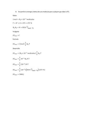8. Encuentre la energía cinética de una molécula para cualquier gas ideal a 0°C.
Datos
1 𝑚𝑜𝑙 = 𝑁𝐴 × 10−3
𝑚𝑜𝑙é𝑐𝑢𝑙𝑎𝑠
𝑇 = 0° = 0 + 273 = 273 °𝑘
𝑁𝐴 𝐾 𝐵 = 𝑅 = 8314
𝐽
𝑚𝑜𝑙 ∙ °𝑘
⁄
Incógnita
𝐸𝐶 𝑚𝑜𝑙 =?
Formula
𝐸𝐶 𝑚𝑜𝑙 = (1𝑚𝑜𝑙)
3
2
𝐾 𝐵 𝑇
Desarrollo
𝐸𝐶 𝑚𝑜𝑙 = ( 𝑁𝐴 × 10−3
𝑚𝑜𝑙é𝑐𝑢𝑙𝑎𝑠)
3
2
𝐾 𝐵 𝑇
𝐸𝐶 𝑚𝑜𝑙 =
3
2
10−3
𝑁𝐴 𝐾 𝑇
𝐸𝐶 𝑚𝑜𝑙 =
3
2
(10−3) 𝑅 𝑇
𝐸𝐶 𝑚𝑜𝑙 =
3
2
(10−3) (8314 𝐽
𝑚𝑜𝑙 ∙ °𝑘⁄ ) (273 °𝑘)
𝐸𝐶 𝑚𝑜𝑙 = 3400 𝐽
 
