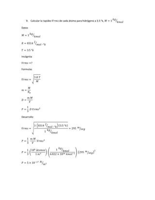 9. Calcular la rapidez 𝑉𝑟𝑚𝑠 de cada átomo para hidrógeno a 3.5 °k, 𝑀 = 1
𝑘𝑔
𝑘𝑚𝑜𝑙
⁄
Datos
𝑀 = 1
𝑘𝑔
𝑘𝑚𝑜𝑙
⁄
𝑅 = 8314
𝐽
𝑚𝑜𝑙 ∙ °𝑘⁄
𝑇 = 3.5 °𝑘
Incógnita
𝑉𝑟𝑚𝑠 =?
Formulas
𝑉𝑟𝑚𝑠 = √
3 𝑅 𝑇
𝑀
𝑚 =
𝑀
𝑁𝐴
𝐷 =
𝑚 𝑀
𝑉
𝑃 =
1
3
𝐷 𝑉𝑟𝑚𝑠2
Desarrollo
𝑉𝑟𝑚𝑠 = √
3 (8314 𝐽
𝑚𝑜𝑙 ∙ °𝑘
⁄ ) (3.5 °𝑘)
1
𝑘𝑔
𝑘𝑚𝑜𝑙
⁄
= 295 𝑚
𝑠𝑒𝑔⁄
𝑃 =
1
3
𝑚 𝑀
𝑉
𝑉𝑟𝑚𝑠2
𝑃 =
1
3
(
106
á𝑡𝑜𝑚𝑜𝑠
1 𝑚3
) (
1
𝑘𝑔
𝑘𝑚𝑜𝑙
⁄
6.022 × 1026 𝑘𝑚𝑜𝑙−1
) (295 𝑚
𝑠𝑒𝑔⁄ )
2
𝑃 = 5 × 10−17 𝑁
𝑚2⁄
 
