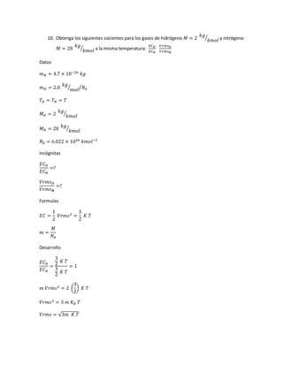 10. Obtenga los siguientes cocientes para los gases de hidrógeno 𝑀 = 2
𝑘𝑔
𝑘𝑚𝑜𝑙
⁄ y nitrógeno
𝑀 = 28
𝑘𝑔
𝑘𝑚𝑜𝑙
⁄ a la misma temperatura:
𝐸𝐶 𝐻
𝐸𝐶 𝑁
𝑉𝑟𝑚𝑠 𝐻
𝑉𝑟𝑚𝑠 𝑵
Datos
𝑚 𝑁 = 4.7 × 10−26
𝑘𝑔
𝑚 𝐻 = 2.0
𝑘𝑔
𝑚𝑜𝑙
⁄ 𝑁𝐴⁄
𝑇 𝐻 = 𝑇 𝑁 = 𝑇
𝑀 𝐻 = 2
𝑘𝑔
𝑘𝑚𝑜𝑙
⁄
𝑀 𝑁 = 28
𝑘𝑔
𝑘𝑚𝑜𝑙
⁄
𝑁𝐴 = 6.022 × 1026
𝑘𝑚𝑜𝑙−1
Incógnitas
𝐸𝐶 𝐻
𝐸𝐶 𝑁
=?
𝑉𝑟𝑚𝑠 𝐻
𝑉𝑟𝑚𝑠 𝑵
=?
Formulas
𝐸𝐶 =
1
2
𝑉𝑟𝑚𝑠2
=
3
2
𝐾 𝑇
𝑚 =
𝑀
𝑁𝐴
Desarrollo
𝐸𝐶 𝐻
𝐸𝐶 𝑁
=
3
2 𝐾 𝑇
3
2 𝐾 𝑇
= 1
𝑚 𝑉𝑟𝑚𝑠2
= 2 (
3
2
) 𝐾 𝑇
𝑉𝑟𝑚𝑠2
= 3 𝑚 𝐾 𝐵 𝑇
𝑉𝑟𝑚𝑠 = √3𝑚 𝐾 𝑇
 