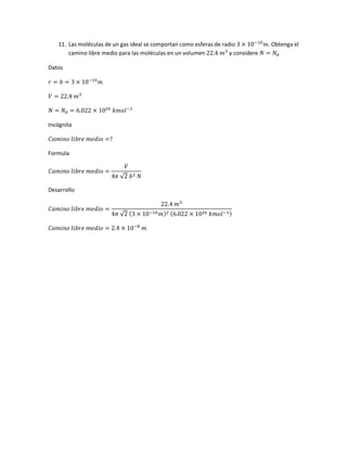 11. Las moléculas de un gas ideal se comportan como esferas de radio 3 × 10−10
𝑚. Obtenga el
camino libre medio para las moléculas en un volumen 22.4 𝑚3
y considere 𝑁 = 𝑁𝐴
Datos
𝑟 = 𝑏 = 3 × 10−10
𝑚
𝑉 = 22.4 𝑚3
𝑁 = 𝑁𝐴 = 6.022 × 1026
𝑘𝑚𝑜𝑙−1
Incógnita
𝐶𝑎𝑚𝑖𝑛𝑜 𝑙𝑖𝑏𝑟𝑒 𝑚𝑒𝑑𝑖𝑜 =?
Formula
𝐶𝑎𝑚𝑖𝑛𝑜 𝑙𝑖𝑏𝑟𝑒 𝑚𝑒𝑑𝑖𝑜 =
𝑉
4𝜋 √2 𝑏2 𝑁
Desarrollo
𝐶𝑎𝑚𝑖𝑛𝑜 𝑙𝑖𝑏𝑟𝑒 𝑚𝑒𝑑𝑖𝑜 =
22.4 𝑚3
4𝜋 √2 (3 × 10−10 𝑚)2 (6.022 × 1026 𝑘𝑚𝑜𝑙−1)
𝐶𝑎𝑚𝑖𝑛𝑜 𝑙𝑖𝑏𝑟𝑒 𝑚𝑒𝑑𝑖𝑜 = 2.4 × 10−8
𝑚
 