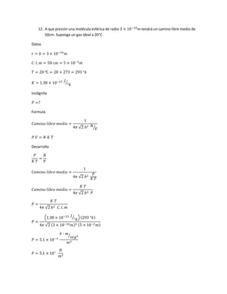 12. A que presión una molécula esférica de radio 3 × 10−10
𝑚 tendrá un camino libre medio de
50cm. Suponga un gas ideal a 20°C
Datos
𝑟 = 𝑏 = 3 × 10−10
𝑚
𝐶. 𝑙. 𝑚 = 50 𝑐𝑚 = 5 × 10−2
𝑚
𝑇 = 20 ℃ = 20 + 273 = 293 °𝑘
𝐾 = 1.38 × 10−23 𝐽
°𝑘⁄
Incógnita
𝑃 =?
Formula
𝐶𝑎𝑚𝑖𝑛𝑜 𝑙𝑖𝑏𝑟𝑒 𝑚𝑒𝑑𝑖𝑜 =
1
4𝜋 √2 𝑏2 𝑁
𝑉⁄
𝑃 𝑉 = 𝑁 𝐾 𝑇
Desarrollo
𝑃
𝐾 𝑇
=
𝑁
𝑉
𝐶𝑎𝑚𝑖𝑛𝑜 𝑙𝑖𝑏𝑟𝑒 𝑚𝑒𝑑𝑖𝑜 =
1
4𝜋 √2 𝑏2 𝑃
𝐾 𝑇
𝐶𝑎𝑚𝑖𝑛𝑜 𝑙𝑖𝑏𝑟𝑒 𝑚𝑒𝑑𝑖𝑜 =
𝐾 𝑇
4𝜋 √2 𝑏2 𝑃
𝑃 =
𝐾 𝑇
4𝜋 √2 𝑏2 𝐶. 𝑙. 𝑚
𝑃 =
(1.38 × 10−23 𝐽
°𝑘⁄ ) (293 °𝑘)
4𝜋 √2 (3 × 10−10 𝑚)2 (5 × 10−2 𝑚)
𝑃 = 5.1 × 10−3
𝑘 ∙ 𝑚
𝑠𝑒𝑔2⁄
𝑚2
𝑃 = 5.1 × 10−
𝑁
𝑚2
 