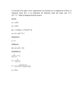 1.3 Una barra de cobre a 15°c, experimenta una variación en su longitud de 2.72mm, al
calentarla hasta 35°c, si el coeficiente de dilatación lineal del cobre vale 17 ×
10−6
°𝐶−1
.hallar la longitud inicial de la barra.
DATOS:
𝑇𝒾 = 15°𝐶
𝑇𝑓 = 35°𝐶
∆𝐿 = 2.72mm = 2.72𝑥10−3
m
∝= 17 × 10−6
°C−1
INCÓGNITA:
𝐿 𝒾 =?
FÓRMULA:
∆L =∝ 𝐿 𝒾(Tf − 𝑇𝒾)
DESARROLLO:
∆𝐿
∝(𝑇 𝑓−𝑇 𝒾)
= 𝐿 𝒾
𝐿𝑖 =
∆𝐿
∝(𝑇 𝑓−𝑇 𝑖)
𝐿𝑖 =
2.72 𝑋 10−3 𝑚
(17 × 10−6° 𝐶−1)(35°𝐶−15°𝐶)
𝐿𝑖 = 8 𝑚
 