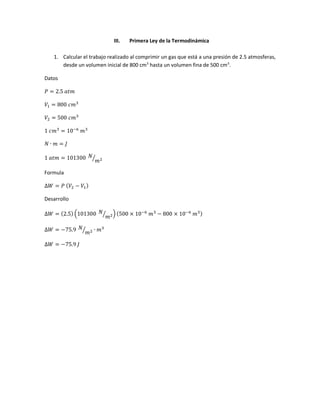 III. Primera Ley de la Termodinámica
1. Calcular el trabajo realizado al comprimir un gas que está a una presión de 2.5 atmosferas,
desde un volumen inicial de 800 cm3
hasta un volumen fina de 500 cm3
.
Datos
𝑃 = 2.5 𝑎𝑡𝑚
𝑉1 = 800 𝑐𝑚3
𝑉2 = 500 𝑐𝑚3
1 𝑐𝑚3
= 10−6
𝑚3
𝑁 ∙ 𝑚 = 𝐽
1 𝑎𝑡𝑚 = 101300 𝑁
𝑚2⁄
Formula
∆𝑊 = 𝑃 ( 𝑉2 − 𝑉1)
Desarrollo
∆𝑊 = (2.5) (101300 𝑁
𝑚2⁄ ) (500 × 10−6
𝑚3
− 800 × 10−6
𝑚3)
∆𝑊 = −75.9 𝑁
𝑚2⁄ ∙ 𝑚3
∆𝑊 = −75.9 𝐽
 