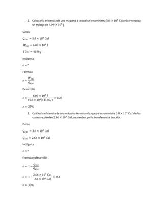 2. Calcular la eficiencia de una máquina a la cual se le suministra 5.8 × 108
𝐶𝑎𝑙𝑜𝑟í𝑎𝑠 y realiza
un trabajo de 6.09 × 108
𝐽
Datos
𝑄 𝐸𝑛𝑡 = 5.8 × 108
𝐶𝑎𝑙
𝑊𝑆𝑎𝑙 = 6.09 × 108
𝐽
1 𝐶𝑎𝑙 = 4186 𝐽
Incógnita
𝑒 =?
Formula
𝑒 =
𝑊𝑆𝑎𝑙
𝑄 𝐸𝑛𝑡
Desarrollo
𝑒 =
6.09 × 108
𝐽
(5.8 × 108)(4186 𝐽)
= 0.25
𝑒 = 25%
3. Cuál es la eficiencia de una máquina térmica a la que se le suministra 3.8 × 104
𝐶𝑎𝑙 de las
cuales se pierden 2.66 × 104
𝐶𝑎𝑙, se pierden por la transferencia de calor.
Datos
𝑄 𝐸𝑛𝑡 = 3.8 × 104
𝐶𝑎𝑙
𝑄 𝑆𝑎𝑙 = 2.66 × 104
𝐶𝑎𝑙
Incógnita
𝑒 =?
Formula y desarrollo
𝑒 = 1 −
𝑄 𝑆𝑎𝑙
𝑄 𝐸𝑛𝑡
𝑒 = 1 −
2.66 × 104
𝐶𝑎𝑙
3.8 × 104 𝐶𝑎𝑙
= 0.3
𝑒 = 30%
 