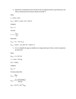 4. Determinar la temperatura de la fuente fría de una máquina térmica cuya eficiencia es de
33% y la temperatura de la fuente caliente es de 560 °C.
Datos
𝑒 = 33% = 0.33
𝑇𝐶𝑎𝑙 = 560 ℃ = 560 + 273 = 833 °𝑘
Incógnita
𝑇𝐹𝑟𝑖𝑜 =?
Formula
𝑒 = 1 −
𝑇𝐹𝑟𝑖𝑜
𝑇𝐶𝑎𝑙
Desarrollo
𝑇𝐹𝑟𝑖𝑜 = ( 𝑒 − 1)(−𝑇𝐶𝑎𝑙)
𝑇𝐹𝑟𝑖𝑜 = (0.33 − 1)(−833 °𝑘) = 558.11 °𝑘
5. Si en un depósito de agua se establece una mega caloría por minuto. ¿Cuál es la potencia
de absorción?
Datos
𝑄 𝐸𝑛𝑡 = 1 × 106
𝐶𝑎𝑙
𝑡 = 1 𝑚𝑖𝑛 = 60 𝑠𝑒𝑔
𝐶𝑎𝑙 = 4186 𝐽
Incógnita
𝑃𝐸𝑛𝑡 =?
Formula y desarrollo
𝑃𝐸𝑛𝑡 =
𝑄 𝐸𝑛𝑡
𝑡
𝑃𝐸𝑛𝑡 =
(1 × 106)(4186 𝐽)
60 𝑠𝑒𝑔
𝑃𝐸𝑛𝑡 = 69.77 × 106 𝐽
𝑠𝑒𝑔⁄
 