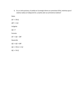 6. En un cierto proceso, el cambio en la energía interna se suministran 30 kJ, mientras que el
sistema realiza un trabajo de 6 kJ. ¿Cuánto calor se suministró al sistema?
Datos
∆𝑈 = 30 𝑘𝐽
∆𝑊 = 6 𝑘𝐽
Incógnita
∆𝑄 =?
Formula
∆𝑈 = ∆𝑄 − ∆𝑊
Desarrollo
∆𝑄 = ∆𝑄 + ∆𝑊
∆𝑄 = 30 𝑘𝐽 + 6 𝑘𝐽
∆𝑄 = 36 𝑘𝐽
 