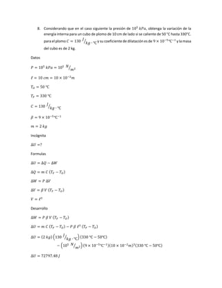 8. Considerando que en el caso siguiente la presión de 105
𝑘𝑃𝑎, obtenga la variación de la
energía interna para un cubo de plomo de 10 cm de lado si se caliente de 50 °C hasta 330°C.
parael plomo 𝐶 = 130
𝐽
𝑘𝑔 ∙ ℃⁄ y su coeficiente de dilataciónes de 9 × 10−5
℃−1
y la masa
del cubo es de 2 kg.
Datos
𝑃 = 105
𝑘𝑃𝑎 = 105 𝑁
𝑚2⁄
ℓ = 10 𝑐𝑚 = 10 × 10−2
𝑚
𝑇𝑂 = 50 ℃
𝑇𝐹 = 330 ℃
𝐶 = 130
𝐽
𝑘𝑔 ∙ ℃⁄
𝛽 = 9 × 10−5
℃−1
𝑚 = 2 𝑘𝑔
Incógnita
∆𝑈 =?
Formulas
∆𝑈 = ∆𝑄 − ∆𝑊
∆𝑄 = 𝑚 𝐶 ( 𝑇𝐹 − 𝑇𝑂)
∆𝑊 = 𝑃 ∆𝑉
∆𝑉 = 𝛽 𝑉 ( 𝑇𝐹 − 𝑇𝑂)
𝑉 = ℓ3
Desarrollo
∆𝑊 = 𝑃 𝛽 𝑉 ( 𝑇𝐹 − 𝑇𝑂)
∆𝑈 = 𝑚 𝐶 ( 𝑇𝐹 − 𝑇𝑂) − 𝑃 𝛽 ℓ3 ( 𝑇𝐹 − 𝑇𝑂)
∆𝑈 = (2 𝑘𝑔) (130 𝐽
𝑘𝑔 ∙ ℃⁄ ) (330 ℃ − 50℃)
− (105 𝑁
𝑚2⁄ ) (9 × 10−5
℃−1)(10 × 10−2
𝑚)3(330 ℃ − 50℃)
∆𝑈 = 72797.48 𝐽
 