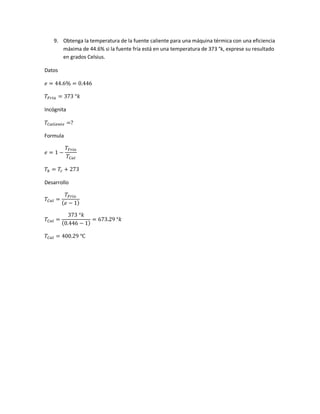9. Obtenga la temperatura de la fuente caliente para una máquina térmica con una eficiencia
máxima de 44.6% si la fuente fría está en una temperatura de 373 °k, exprese su resultado
en grados Celsius.
Datos
𝑒 = 44.6% = 0.446
𝑇𝐹𝑟𝑖𝑎 = 373 °𝑘
Incógnita
𝑇𝐶𝑎𝑙𝑖𝑒𝑛𝑡𝑒 =?
Formula
𝑒 = 1 −
𝑇𝐹𝑟𝑖𝑜
𝑇𝐶𝑎𝑙
𝑇𝑘 = 𝑇𝑐 + 273
Desarrollo
𝑇𝐶𝑎𝑙 =
𝑇𝐹𝑟𝑖𝑜
( 𝑒 − 1)
𝑇𝐶𝑎𝑙 =
373 °𝑘
(0.446 − 1)
= 673.29 °𝑘
𝑇𝐶𝑎𝑙 = 400.29 ℃
 