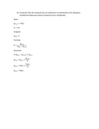10. Se extraen 720 J del recipiente frío y el coeficiente re rendimiento es 4.0, obtenga la
cantidad de trabajo que realiza el compresor de un refrigerador.
Datos
𝑄 𝑓𝑟𝑖𝑜 = 720 𝐽
𝐾 = 4.0
Incógnita
𝑄 𝐶𝑎𝑙 =?
Formulas
𝐾 =
𝑄 𝐹𝑟𝑖𝑜
𝑄 𝑐𝑎𝑙 − 𝑄 𝐹𝑟𝑖𝑜
Desarrollo
𝐾 ( 𝑄 𝑐𝑎𝑙 − 𝑄 𝐹𝑟𝑖𝑜) = 𝑄 𝐹𝑟𝑖𝑜
𝑄 𝐶𝑎𝑙 = 𝑄 𝐹𝑟𝑖𝑜 +
𝑄 𝐹𝑟𝑖𝑜
𝐾
𝑄 𝐶𝑎𝑙 = 720 𝐽 +
720 𝐽
4
𝑄 𝐶𝑎𝑙 = 900 𝐽
 
