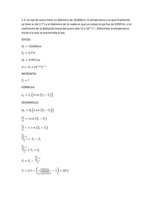 1.4 Un eje de acero tiene un diámetro de 10,000cm, la temperatura a la que finalmente
se tiene es de 2.7°c y el diámetro de la rueda en que se colocó el eje fue de 9,997cm, si el
coeficiente de la dilatación lineal del acero vale 11 x 10-6
°c-1
. Determine la temperatura
inicial a la que se encontraba el eje.
DATOS:
𝐷𝑖 = 10,000𝑐𝑚
𝑇𝑓 = 2.7°𝐶
𝐷𝑓 = 9.997𝑐𝑚
∝ = 11 𝑥 10−6
°𝐶−1
INCÓGNITA:
𝑇𝑖 = ?
FORMULA:
𝐿 𝑓 = 𝐿𝑖 (1+∝ (𝑇𝑓 − 𝑇𝑖))
DESARROLLO:
𝐷𝑓 = 𝐷𝑖 (1+∝ (𝑇𝑓 − 𝑇𝑖))
𝐷 𝑓
𝐷 𝑖
= 1+∝ (𝑇𝑓 − 𝑇𝑖)
𝐷 𝑓
𝐷 𝑖
− 1 = ∝ (𝑇𝑓 − 𝑇𝑖)
𝐷 𝑓
𝐷 𝑖
−1
∝
= 𝑇𝐹 − 𝑇𝑖
𝐷 𝑓
𝐷 𝑖
−1
∝
+ 𝑇𝑖 = 𝑇𝑓
𝑇𝑖 = 𝑇𝑓 −
𝐷 𝑓
𝐷 𝑖
−1
∝
𝑇𝑖 = 2.7 − (
9.997𝑐𝑚
10,000𝑐𝑚
11 × 10−6°𝐶−1
− 1) = 30°𝐶
 