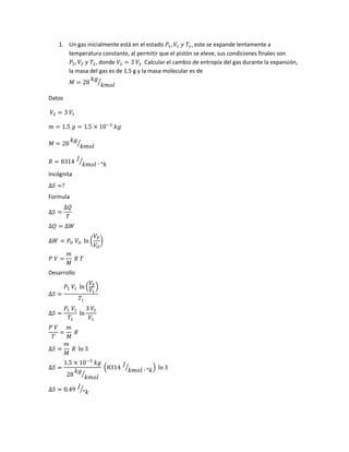 1. Un gas inicialmente está en el estado 𝑃1, 𝑉1 𝑦 𝑇1, este se expande lentamente a
temperatura constante, al permitir que el pistón se eleve, sus condiciones finales son
𝑃2, 𝑉2 𝑦 𝑇2, donde 𝑉2 = 3 𝑉1. Calcular el cambio de entropía del gas durante la expansión,
la masa del gas es de 1.5 g y la masa molecular es de
𝑀 = 28
𝑘𝑔
𝑘𝑚𝑜𝑙
⁄
Datos
𝑉2 = 3 𝑉1
𝑚 = 1.5 𝑔 = 1.5 × 10−3
𝑘𝑔
𝑀 = 28
𝑘𝑔
𝑘𝑚𝑜𝑙
⁄
𝑅 = 8314
𝐽
𝑘𝑚𝑜𝑙 ∙ °𝑘
⁄
Incógnita
∆𝑆 =?
Formula
∆𝑆 =
∆𝑄
𝑇
∆𝑄 = ∆𝑊
∆𝑊 = 𝑃 𝑂 𝑉𝑂 ln (
𝑉𝐹
𝑉𝑂
)
𝑃 𝑉 =
𝑚
𝑀
𝑅 𝑇
Desarrollo
∆𝑆 =
𝑃1 𝑉1 ln (
𝑉𝐹
𝑉1
)
𝑇1
∆𝑆 =
𝑃1 𝑉1
𝑇1
ln
3 𝑉1
𝑉1
𝑃 𝑉
𝑇
=
𝑚
𝑀
𝑅
∆𝑆 =
𝑚
𝑀
𝑅 ln 3
∆𝑆 =
1.5 × 10−3
𝑘𝑔
28
𝑘𝑔
𝑘𝑚𝑜𝑙
⁄
(8314 𝐽
𝑘𝑚𝑜𝑙 ∙ °𝑘⁄ ) ln 3
∆𝑆 = 0.49
𝐽
°𝑘
⁄
 