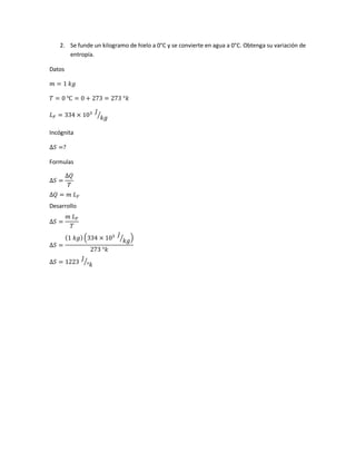 2. Se funde un kilogramo de hielo a 0°C y se convierte en agua a 0°C. Obtenga su variación de
entropía.
Datos
𝑚 = 1 𝑘𝑔
𝑇 = 0 ℃ = 0 + 273 = 273 °𝑘
𝐿 𝐹 = 334 × 103 𝐽
𝑘𝑔⁄
Incógnita
∆𝑆 =?
Formulas
∆𝑆 =
∆𝑄
𝑇
∆𝑄 = 𝑚 𝐿 𝐹
Desarrollo
∆𝑆 =
𝑚 𝐿 𝐹
𝑇
∆𝑆 =
(1 𝑘𝑔) (334 × 103 𝐽
𝑘𝑔⁄ )
273 °𝑘
∆𝑆 = 1223
𝐽
°𝑘
⁄
 