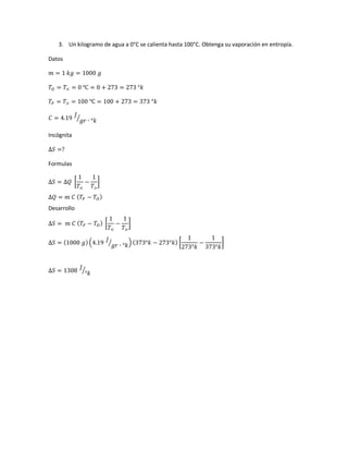 3. Un kilogramo de agua a 0°C se calienta hasta 100°C. Obtenga su vaporación en entropía.
Datos
𝑚 = 1 𝑘𝑔 = 1000 𝑔
𝑇𝑂 = 𝑇< = 0 ℃ = 0 + 273 = 273 °𝑘
𝑇𝐹 = 𝑇> = 100 ℃ = 100 + 273 = 373 °𝑘
𝐶 = 4.19
𝐽
𝑔𝑟 ∙ °𝑘⁄
Incógnita
∆𝑆 =?
Formulas
∆𝑆 = ∆𝑄 [
1
𝑇<
−
1
𝑇>
]
∆𝑄 = 𝑚 𝐶 ( 𝑇𝐹 − 𝑇𝑂)
Desarrollo
∆𝑆 = 𝑚 𝐶 ( 𝑇𝐹 − 𝑇𝑂) [
1
𝑇<
−
1
𝑇>
]
∆𝑆 = (1000 𝑔) (4.19 𝐽
𝑔𝑟 ∙ °𝑘⁄ ) (373°𝑘 − 273°𝑘) [
1
273°𝑘
−
1
373°𝑘
]
∆𝑆 = 1308
𝐽
°𝑘⁄
 