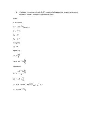 4. ¿Cuál es el cambio de entropía de 0.5 moles de helio gaseoso si pasa por un proceso
isotérmico a 77°K y aumenta su volumen al doble?
Datos
𝑛 = 0.5 𝑚𝑜𝑙
𝑅 = 1.99 𝐶𝑎𝑙
𝑚𝑜𝑙 ∙ °𝑘⁄
𝑇 = 77 °𝑘
𝑉𝑂 = 𝑉
𝑉𝐹 = 2 𝑉
Incógnita
∆𝑆 =?
Formulas
∆𝑆 =
∆𝑄
𝑇
∆𝑄 = 𝑛 𝑅 𝑇 ln
𝑉𝐹
𝑉𝑂
Desarrollo
∆𝑆 =
𝑛 𝑅 𝑇 ln
𝑉𝐹
𝑉𝑂
𝑇
∆𝑆 = 𝑛 𝑅 ln
𝑉𝐹
𝑉𝑂
∆𝑆 = (0.5 𝑚𝑜𝑙)(1.99 𝐶𝑎𝑙
𝑚𝑜𝑙 ∙ °𝑘⁄ ) ln 2
∆𝑆 = 0.69 𝐶𝑎𝑙
°𝑘⁄
 