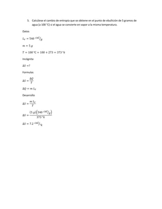 5. Calcúlese el cambio de entropía que se obtiene en el punto de ebullición de 5 gramos de
agua (a 100 °C) si el agua se convierte en vapor a la misma temperatura.
Datos
𝐿 𝑉 = 540 𝑐𝑎𝑙
𝑔⁄
𝑚 = 5 𝑔
𝑇 = 100 ℃ = 100 + 273 = 373 °𝑘
Incógnita
∆𝑆 =?
Formulas
∆𝑆 =
∆𝑄
𝑇
∆𝑄 = 𝑚 𝐿 𝑉
Desarrollo
∆𝑆 =
𝑚 𝐿 𝑉
𝑇
∆𝑆 =
(5 𝑔)(540 𝑐𝑎𝑙
𝑔⁄ )
373 °𝑘
∆𝑆 = 7.2 𝑐𝑎𝑙
°𝑘⁄
 