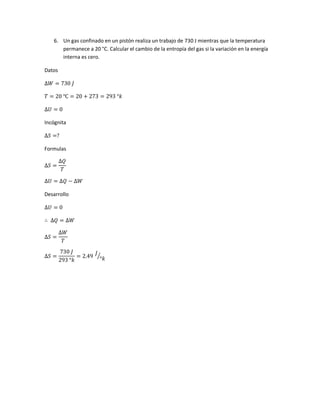 6. Un gas confinado en un pistón realiza un trabajo de 730 J mientras que la temperatura
permanece a 20 °C. Calcular el cambio de la entropía del gas si la variación en la energía
interna es cero.
Datos
∆𝑊 = 730 𝐽
𝑇 = 20 ℃ = 20 + 273 = 293 °𝑘
∆𝑈 = 0
Incógnita
∆𝑆 =?
Formulas
∆𝑆 =
∆𝑄
𝑇
∆𝑈 = ∆𝑄 − ∆𝑊
Desarrollo
∆𝑈 = 0
∴ ∆𝑄 = ∆𝑊
∆𝑆 =
∆𝑊
𝑇
∆𝑆 =
730 𝐽
293 °𝑘
= 2.49
𝐽
°𝑘⁄
 