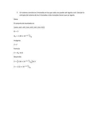 7. Un sistema consiste en 3 monedas en las que cada una puede salir águila o sol. Calcular la
entropía del sistema de las 3 monedas si dos monedas tienen que ser águila.
Datos
El conjunto de resultados es:
{𝐴𝐴𝐴, 𝐴𝐴𝑆, 𝐴𝑆𝑆, 𝑆𝐴𝐴, 𝐴𝑆𝑆, 𝑆𝐴𝑆, 𝑆𝑆𝐴, 𝑆𝑆𝑆}
Ω = 3
𝐾 𝐵 = 1.38 × 10−23 𝐽
°𝑘⁄
Incógnita
𝑆 =?
Formula
𝑆 = 𝐾 𝐵 ln Ω
Desarrollo
𝑆 = (1.38 × 10−23 𝐽
°𝑘
⁄ ) ln 3
𝑆 = 1.52 × 10−23 𝐽
°𝑘
⁄
 