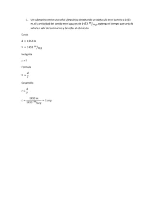 1. Un submarino emite una señal ultrasónica detectando un obstáculo en el camino a 1453
m, si la velocidad del sonido en el agua es de 1453 𝑚
𝑠𝑒𝑔⁄ , obtenga el tiempo que tarda la
señal en salir del submarino y detectar el obstáculo.
Datos
𝑑 = 1453 𝑚
𝑉 = 1453 𝑚
𝑠𝑒𝑔⁄
Incógnita
𝑡 =?
Formula
𝑉 =
𝑑
𝑡
Desarrollo
𝑡 =
𝑑
𝑉
𝑡 =
1453 𝑚
1453 𝑚
𝑠𝑒𝑔⁄
= 1 𝑠𝑒𝑔
 