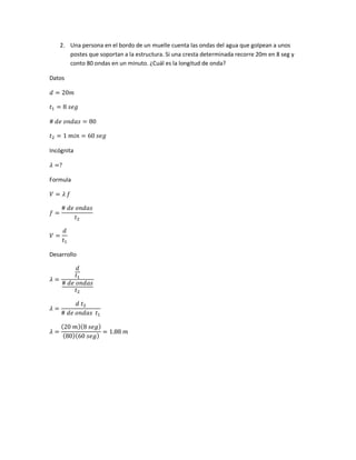 2. Una persona en el bordo de un muelle cuenta las ondas del agua que golpean a unos
postes que soportan a la estructura. Si una cresta determinada recorre 20m en 8 seg y
conto 80 ondas en un minuto. ¿Cuál es la longitud de onda?
Datos
𝑑 = 20𝑚
𝑡1 = 8 𝑠𝑒𝑔
# 𝑑𝑒 𝑜𝑛𝑑𝑎𝑠 = 80
𝑡2 = 1 𝑚𝑖𝑛 = 60 𝑠𝑒𝑔
Incógnita
𝜆 =?
Formula
𝑉 = 𝜆 𝑓
𝑓 =
# 𝑑𝑒 𝑜𝑛𝑑𝑎𝑠
𝑡2
𝑉 =
𝑑
𝑡1
Desarrollo
𝜆 =
𝑑
𝑡1
# 𝑑𝑒 𝑜𝑛𝑑𝑎𝑠
𝑡2
𝜆 =
𝑑 𝑡2
# 𝑑𝑒 𝑜𝑛𝑑𝑎𝑠 𝑡1
𝜆 =
(20 𝑚)(8 𝑠𝑒𝑔)
(80)(60 𝑠𝑒𝑔)
= 1.88 𝑚
 