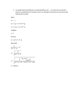 5. La energía total transmitida por una onda periódica es de , si la masa de la cuerda de 5
gramos, la amplitud de la circulación es de 2 cm, obtenga la frecuencia con que oscila cada
partícula de la cuerda.
Datos
𝐸 = 𝐽
𝑚 = 5 𝑔 = 5 × 10−3
𝑘𝑔
𝐴 = 2 𝑐𝑚 = 2 × 10−2
𝑚
Incógnita
𝑓 =?
Formula
𝐸 = 2𝜋2
𝑓2
𝐴2
𝑚
Desarrollo
𝐸
2𝜋2 𝐴2 𝑚
= 𝑓2
𝑓 = √
𝐸
2𝜋2 𝐴2 𝑚
𝑓 = √
(
𝑘𝑔 ∙ 𝑚2
𝑠𝑒𝑔2⁄ )
2𝜋2 (2 × 10−2 𝑚)2(5 × 10−3 𝑘𝑔)
𝑓 = 200 𝐻𝑧
 