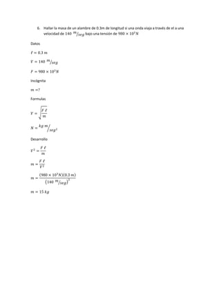 6. Hallar la masa de un alambre de 0.3m de longitud si una onda viaja a través de el a una
velocidad de 140 𝑚
𝑠𝑒𝑔⁄ bajo una tensión de 980 × 103
𝑁
Datos
ℓ = 0.3 𝑚
𝑉 = 140 𝑚
𝑠𝑒𝑔⁄
𝐹 = 980 × 103
𝑁
Incógnita
𝑚 =?
Formulas
𝑉 = √
𝐹 ℓ
𝑚
𝑁 =
𝑘𝑔 𝑚
𝑠𝑒𝑔2⁄
Desarrollo
𝑉2
=
𝐹 ℓ
𝑚
𝑚 =
𝐹 ℓ
𝑉2
𝑚 =
(980 × 103
𝑁)(0.3 𝑚)
(140 𝑚
𝑠𝑒𝑔⁄ )
2
𝑚 = 15 𝑘𝑔
 