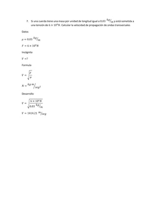 7. Si una cuerda tiene una masa por unidad de longitud igual a 0.03
𝑘𝑔
𝑚⁄ y está sometida a
una tensión de 6 × 104
𝑁. Calcular la velocidad de propagación de ondas transversales
Datos
𝜇 = 0.03
𝑘𝑔
𝑚⁄
𝐹 = 6 × 104
𝑁
Incógnita
𝑉 =?
Formula
𝑉 = √
𝐹
𝜇
𝑁 =
𝑘𝑔 𝑚
𝑠𝑒𝑔2⁄
Desarrollo
𝑉 = √
6 × 104 𝑁
0.03
𝑘𝑔
𝑚⁄
𝑉 = 1414.21 𝑚
𝑠𝑒𝑔⁄
 