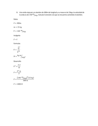 8. Una onda viaja por un alambre de 300m de longitud y su masa es de 15kg y la velocidad de
la onda es de 140 𝑚
𝑠𝑒𝑔⁄ . Calcular la tensión a la que se encuentra sometido el alambre.
Datos
ℓ = 300𝑚
𝑚 = 15 𝑘𝑔
𝑉 = 140 𝑚
𝑠𝑒𝑔⁄
Incógnita
𝐹 =?
Formulas
𝑉 = √
𝐹
𝜇
𝑁 =
𝑘𝑔 𝑚
𝑠𝑒𝑔2⁄
Desarrollo
𝑉2
=
𝐹 ℓ
𝑚
𝐹 =
𝑉2
𝑚
ℓ
𝐹 =
(140 𝑚
𝑠𝑒𝑔⁄ )
2
(15 𝑘𝑔)
300 𝑚
𝐹 = 1000 𝑁
 