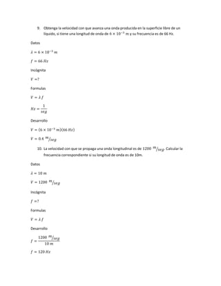 9. Obtenga la velocidad con que avanza una onda producida en la superficie libre de un
líquido, si tiene una longitud de onda de 6 × 10−3
𝑚 y su frecuencia es de 66 Hz.
Datos
𝜆 = 6 × 10−3
𝑚
𝑓 = 66 𝐻𝑧
Incógnita
𝑉 =?
Formulas
𝑉 = 𝜆 𝑓
𝐻𝑧 =
1
𝑠𝑒𝑔
Desarrollo
𝑉 = (6 × 10−3
𝑚)(66 𝐻𝑧)
𝑉 = 0.4 𝑚
𝑠𝑒𝑔⁄
10. La velocidad con que se propaga una onda longitudinal es de 1200 𝑚
𝑠𝑒𝑔⁄ . Calcular la
frecuencia correspondiente si su longitud de onda es de 10m.
Datos
𝜆 = 10 𝑚
𝑉 = 1200 𝑚
𝑠𝑒𝑔⁄
Incógnita
𝑓 =?
Formulas
𝑉 = 𝜆 𝑓
Desarrollo
𝑓 =
1200 𝑚
𝑠𝑒𝑔⁄
10 𝑚
𝑓 = 120 𝐻𝑧
 