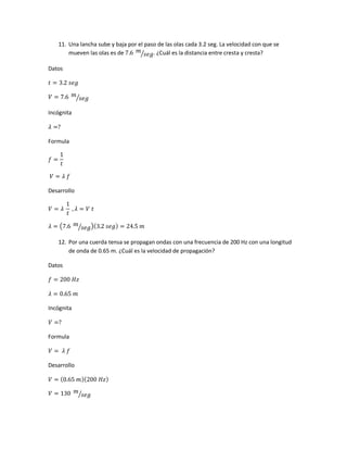 11. Una lancha sube y baja por el paso de las olas cada 3.2 seg. La velocidad con que se
mueven las olas es de 7.6 𝑚
𝑠𝑒𝑔⁄ . ¿Cuál es la distancia entre cresta y cresta?
Datos
𝑡 = 3.2 𝑠𝑒𝑔
𝑉 = 7.6 𝑚
𝑠𝑒𝑔⁄
Incógnita
𝜆 =?
Formula
𝑓 =
1
𝑡
𝑉 = 𝜆 𝑓
Desarrollo
𝑉 = 𝜆
1
𝑡
, 𝜆 = 𝑉 𝑡
𝜆 = (7.6 𝑚
𝑠𝑒𝑔⁄ )(3.2 𝑠𝑒𝑔) = 24.5 𝑚
12. Por una cuerda tensa se propagan ondas con una frecuencia de 200 Hz con una longitud
de onda de 0.65 m. ¿Cuál es la velocidad de propagación?
Datos
𝑓 = 200 𝐻𝑧
𝜆 = 0.65 𝑚
Incógnita
𝑉 =?
Formula
𝑉 = 𝜆 𝑓
Desarrollo
𝑉 = (0.65 𝑚)(200 𝐻𝑧)
𝑉 = 130 𝑚
𝑠𝑒𝑔⁄
 