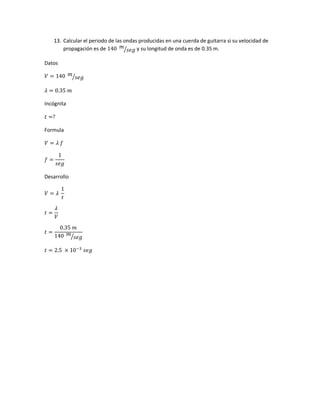 13. Calcular el periodo de las ondas producidas en una cuerda de guitarra si su velocidad de
propagación es de 140 𝑚
𝑠𝑒𝑔⁄ y su longitud de onda es de 0.35 m.
Datos
𝑉 = 140 𝑚
𝑠𝑒𝑔⁄
𝜆 = 0.35 𝑚
Incógnita
𝑡 =?
Formula
𝑉 = 𝜆 𝑓
𝑓 =
1
𝑠𝑒𝑔
Desarrollo
𝑉 = 𝜆
1
𝑡
𝑡 =
𝜆
𝑉
𝑡 =
0.35 𝑚
140 𝑚
𝑠𝑒𝑔⁄
𝑡 = 2.5 × 10−3
𝑠𝑒𝑔
 