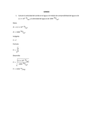 SONIDO
1. Calcular la velocidad del sonido en el agua si el módulo de compresibilidad del agua es de
2.1 × 109 𝑁
𝑚2⁄ y la densidad del agua es de 1000
𝑘𝑔
𝑚3⁄ .
Datos
𝐵 = 2.1 × 109 𝑁
𝑚2⁄
𝐷 = 1000
𝑘𝑔
𝑚3⁄
Incógnita
𝑉 =?
Formula
𝑉 = √
𝐵
𝐷
Desarrollo
𝑉 = √
2.1 × 109 𝑁
𝑚2⁄
1000
𝑘𝑔
𝑚3⁄
𝑉 = 1450 𝑚
𝑠𝑒𝑔⁄
 