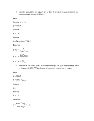 2. A cuantas revoluciones por segundo gira un disco de sirena de 15 agujeros si emite un
sonido con una frecuencia de 300 Hz.
Datos
# 𝑎𝑔𝑢𝑗𝑒𝑟𝑜𝑠 = 15
𝑓 = 300 𝐻𝑧
Incógnita
𝑅. 𝑃. 𝑆. =?
Formula
𝑓 = (# 𝑎𝑔𝑢𝑗𝑒𝑟𝑜𝑠)( 𝑅. 𝑃. 𝑆. )
Desarrollo
𝑅. 𝑃. 𝑆 =
𝑓
# 𝑎𝑔𝑢𝑗𝑒𝑟𝑜𝑠
𝑅. 𝑃. 𝑆. =
300 1
𝑠𝑒𝑔⁄
15
𝑅. 𝑃. 𝑆 = 20 1
𝑠𝑒𝑔⁄
3. Un diapasón que vibra a 300 Hz se coloca en un tanque con agua, la velocidad del sonido
en el agua es de 1500 𝑚
𝑠𝑒𝑔⁄ . Calcular la longitud de onda sonora en el agua.
Datos
𝑓 = 300 𝐻𝑧
𝑉 = 1500 𝑚
𝑠𝑒𝑔⁄
Incógnita
𝜆 =?
Formula
𝑉 = 𝜆 𝑓
Desarrollo
𝜆 =
1500 𝑚
𝑠𝑒𝑔⁄
300 1
𝑠𝑒𝑔⁄
= 5 𝑚
 