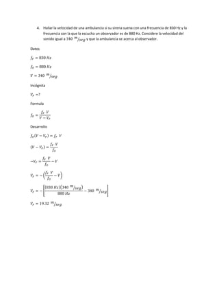 4. Hallar la velocidad de una ambulancia si su sirena suena con una frecuencia de 830 Hz y la
frecuencia con la que la escucha un observador es de 880 Hz. Considere la velocidad del
sonido igual a 340 𝑚
𝑠𝑒𝑔⁄ y que la ambulancia se acerca al observador.
Datos
𝑓𝐹 = 830 𝐻𝑧
𝑓𝑂 = 880 𝐻𝑧
𝑉 = 340 𝑚
𝑠𝑒𝑔⁄
Incógnita
𝑉𝐹 =?
Formula
𝑓𝑂 =
𝑓𝐹 𝑉
𝑉 − 𝑉𝐹
Desarrollo
𝑓𝑂( 𝑉 − 𝑉𝐹) = 𝑓𝐹 𝑉
( 𝑉 − 𝑉𝐹) =
𝑓𝐹 𝑉
𝑓𝑂
−𝑉𝐹 =
𝑓𝐹 𝑉
𝑓𝑂
− 𝑉
𝑉𝐹 = − (
𝑓𝐹 𝑉
𝑓𝑂
− 𝑉)
𝑉𝐹 = − [
(830 𝐻𝑧)(340 𝑚
𝑠𝑒𝑔⁄ )
880 𝐻𝑧
− 340 𝑚
𝑠𝑒𝑔⁄ ]
𝑉𝐹 = 19.32 𝑚
𝑠𝑒𝑔⁄
 