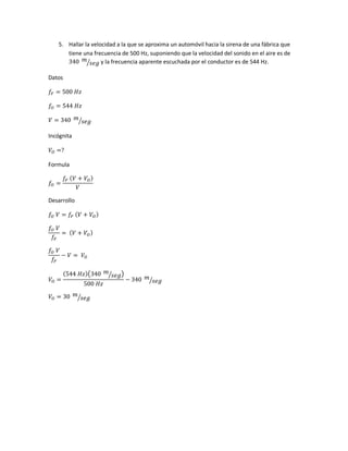 5. Hallar la velocidad a la que se aproxima un automóvil hacia la sirena de una fábrica que
tiene una frecuencia de 500 Hz, suponiendo que la velocidad del sonido en el aire es de
340 𝑚
𝑠𝑒𝑔⁄ y la frecuencia aparente escuchada por el conductor es de 544 Hz.
Datos
𝑓𝐹 = 500 𝐻𝑧
𝑓𝑂 = 544 𝐻𝑧
𝑉 = 340 𝑚
𝑠𝑒𝑔⁄
Incógnita
𝑉𝑂 =?
Formula
𝑓𝑂 =
𝑓𝐹 ( 𝑉 + 𝑉𝑂)
𝑉
Desarrollo
𝑓𝑂 𝑉 = 𝑓𝐹 ( 𝑉 + 𝑉𝑂)
𝑓𝑂 𝑉
𝑓𝐹
= ( 𝑉 + 𝑉𝑂)
𝑓𝑂 𝑉
𝑓𝐹
− 𝑉 = 𝑉𝑂
𝑉𝑂 =
(544 𝐻𝑧)(340 𝑚
𝑠𝑒𝑔⁄ )
500 𝐻𝑧
− 340 𝑚
𝑠𝑒𝑔⁄
𝑉𝑂 = 30 𝑚
𝑠𝑒𝑔⁄
 