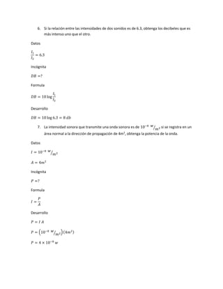6. Si la relación entre las intensidades de dos sonidos es de 6.3, obtenga los decibeles que es
más intenso uno que el otro.
Datos
𝐼1
𝐼2
= 6.3
Incógnita
𝐷𝐵 =?
Formula
𝐷𝐵 = 10 log
𝐼1
𝐼2
Desarrollo
𝐷𝐵 = 10 log 6.3 = 8 𝑑𝑏
7. La intensidad sonora que transmite una onda sonora es de 10−8 𝑤
𝑚2⁄ si se registra en un
área normal a la dirección de propagación de 4m2
, obtenga la potencia de la onda.
Datos
𝐼 = 10−8 𝑤
𝑚2⁄
𝐴 = 4𝑚2
Incógnita
𝑃 =?
Formula
𝐼 =
𝑃
𝐴
Desarrollo
𝑃 = 𝐼 𝐴
𝑃 = (10−8 𝑤
𝑚2⁄ )(4𝑚2)
𝑃 = 4 × 10−8
𝑤
 