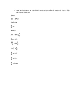 8. Hallar la relación entre las intensidades de dos sonidos, sabiendo que uno de ellos es 17db
más intenso que el otro.
Datos
𝐷𝐵 = 17 𝑑𝑏
Incógnita
𝐼1
𝐼2
=?
Formula
𝐷𝐵 = 10 log
𝐼1
𝐼2
Desarrollo
𝐷𝐵
10
= log
𝐼1
𝐼2
10
𝐷𝐵
10 =
𝐼1
𝐼2
𝐼1
𝐼2
= 10
17
10
𝐼1
𝐼2
= 101.7
𝐼1
𝐼2
= 50.12
 