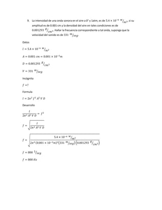 9. La intensidad de una onda sonora en el aire a 0° y 1atm, es de 5.4 × 10−6 𝑤
𝑚2⁄ , si su
amplitud es de 0.001 cm y la densidad del aire en tales condiciones es de
0.001293
𝑔
𝑐𝑚3⁄ . Hallar la frecuencia correspondiente a tal onda, suponga que la
velocidad del sonido es de 331 𝑚
𝑠𝑒𝑔⁄ .
Datos
𝐼 = 5.4 × 10−6 𝑤
𝑚2⁄
𝐴 = 0.001 𝑐𝑚 = 0.001 × 10−2
𝑚
𝐷 = 0.001293
𝑔
𝑐𝑚3⁄
𝑉 = 331 𝑚
𝑠𝑒𝑔⁄
Incógnita
𝑓 =?
Formula
𝐼 = 2𝜋2
𝑓2
𝐴2
𝑉 𝐷
Desarrollo
𝐼
2𝜋2 𝐴2 𝑉 𝐷
= 𝑓2
𝑓 = √
𝐼
2𝜋2 𝐴2 𝑉 𝐷
𝑓 = √
5.4 × 10−6 𝑤
𝑚2⁄
2𝜋2 (0.001 × 10−2 𝑚)2(331 𝑚
𝑠𝑒𝑔⁄ ) (0.001293
𝑔
𝑐𝑚3⁄ )
𝑓 = 800 1
𝑠𝑒𝑔⁄
𝑓 = 800 𝐻𝑧
 